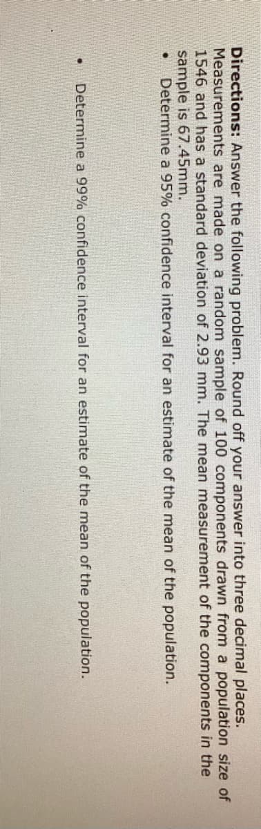 Directions: Answer the following problem. Round off your answer into three decimal places.
Measurements are made on a random sample of 100 components drawn from a population size of
1546 and has a standard deviation of 2.93 mm. The mean measurement of the components in the
sample is 67.45mm.
Determine a 95% confidence interval for an estimate of the mean of the population.
Determine a 99% confidence interval for an estimate of the mean of the population.
