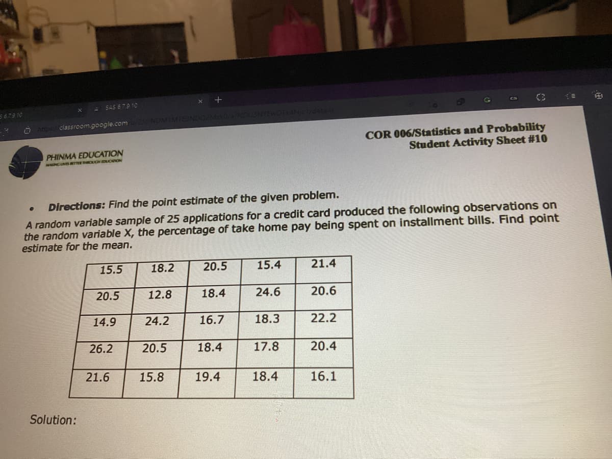 SAS 67.9 10
C3
CS
S 679 10
0Tk4Njc1/detal
https:/classroom.google.com u NDMIMTESNDO2MzkO/a/N
COR 006/Statistics and Probability
Student Activity Sheet #1O
PHINMA EDUCATION
MUNCINSs ETTER ROCH EDUCATION
Directions: Find the point estimate of the given problem.
A random variable sample of 25 applications for a credit card produced the following observations on
the random variable X, the percentage of take home pay being spent on installment bills. Find point
estimate for the mean.
15.5
18.2
20.5
15.4
21.4
20.5
12.8
18.4
24.6
20.6
14.9
24.2
16.7
18.3
22.2
26.2
20.5
18.4
17.8
20.4
21.6
15.8
19.4
18.4
16.1
Solution:
