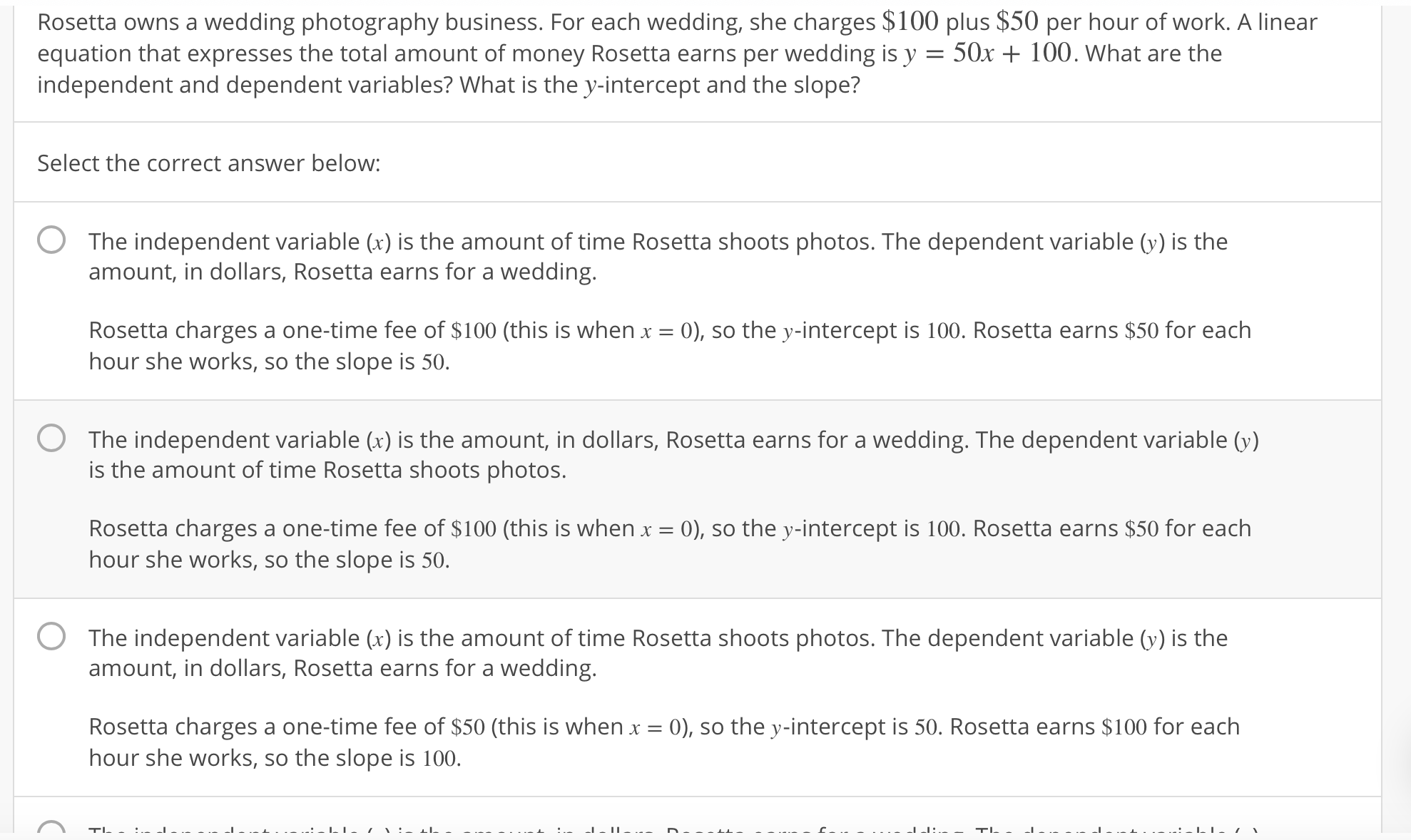 Rosetta owns a wedding photography business. For each wedding, she charges $100 plus $50 per hour of work. A linear
equation that expresses the total amount of money Rosetta earns per wedding is y - 50x + 100. What are the
independent and dependent variables? What is the y-intercept and the slope?
Select the correct answer below:
O The independent variable (x) is the amount of time Rosetta shoots photos. The dependent variable () is the
amount, in dollars, Rosetta earns for a wedding.
Rosetta charges a one-time fee of $100 (this is when x = 0), so the y-intercept is 100, Rosetta earns $50 for each
hour she works, so the slope is 50
O The independent variable (r) is the amount, in dollars, Rosetta earns for a wedding. The dependent variable()
is the amount of time Rosetta shoots photos
Rosetta charges a one-time fee of $100 (this is when x
hour she works, so the slope is 50
0), so the y-intercept is 100, Rosetta earns $50 for each
O The independent variable (x) is the amount of time Rosetta shoots photos. The dependent variable () is the
amount, in dollars, Rosetta earns for a wedding.
Rosetta charges a one-time fee of $50 (this is when x = 0), so the y-intercept is 50, Rosetta earns $100 for each
hour she works, so the slope is 100
