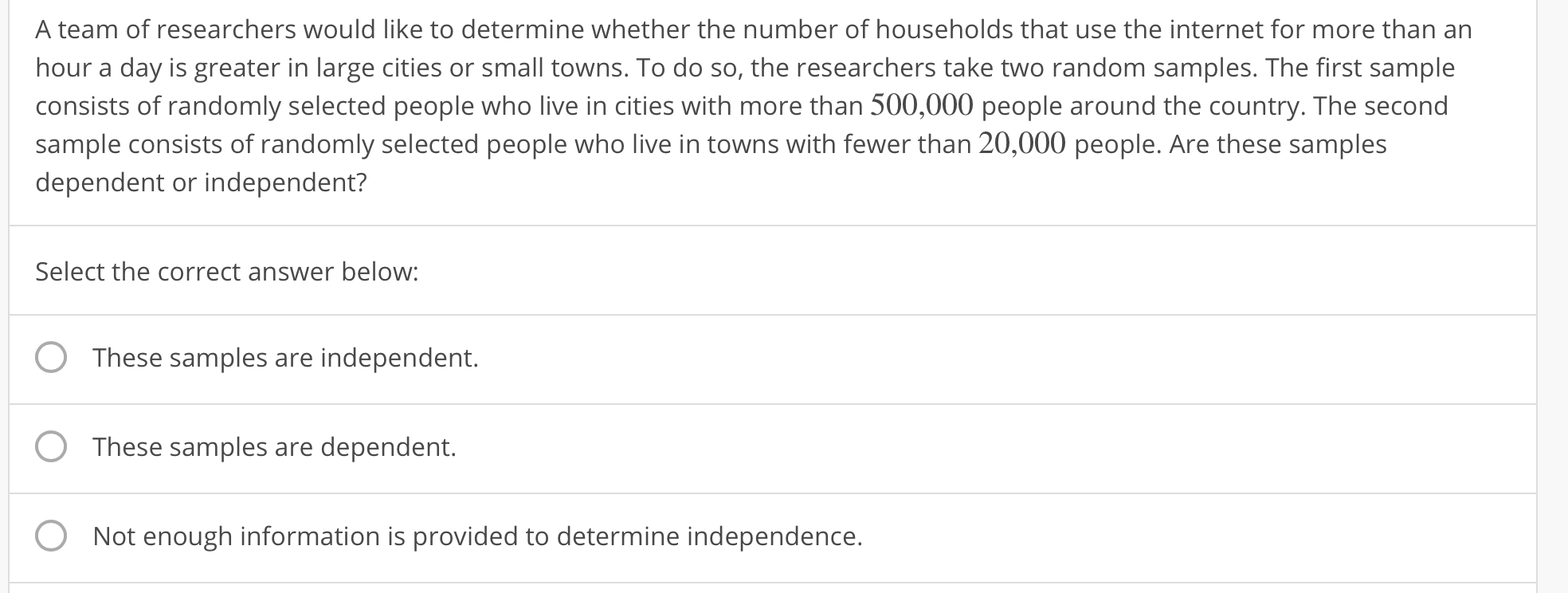 A team of researchers would like to determine whether the number of households that use the internet for more than an
hour a day is greater in large cities or small towns. To do so, the researchers take two random samples. The first sample
consists of randomly selected people who live in cities with more than 500,000 people around the country. The second
sample consists of randomly selected people who live in towns with fewer than 20,000 people. Are these samples
dependent or independent?
Select the correct answer below:
O These samples are independent.
O
These samples are dependent.
Not enough information is provided to determine independence.
