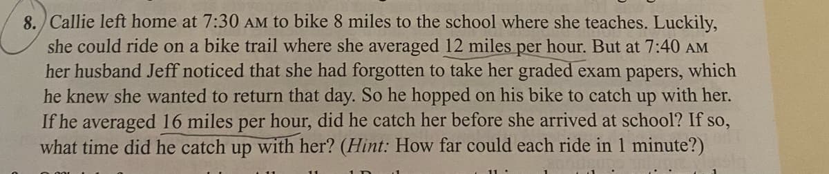 8. Callie left home at 7:30 AM to bike 8 miles to the school where she teaches. Luckily,
she could ride on a bike trail where she averaged 12 miles per hour. But at 7:40 AM
her husband Jeff noticed that she had forgotten to take her graded exam papers, which
he knew she wanted to return that day. So he hopped on his bike to catch up with her.
If he averaged 16 miles per hour, did he catch her before she arrived at school? If so,
what time did he catch up with her? (Hint: How far could each ride in 1 minute?)
