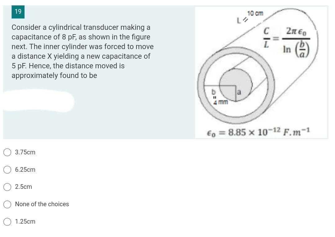 19
10 cm
Lを
Consider a cylindrical transducer making a
capacitance of 8 pF, as shown in the figure
next. The inner cylinder was forced to move
a distance X yielding a new capacitance of
C
2n Eo
In )
5 pF. Hence, the distance moved is
approximately found to be
4 mm
€o = 8.85 x 10-12 F.m-1
3.75cm
6.25cm
2.5cm
None of the choices
1.25cm
