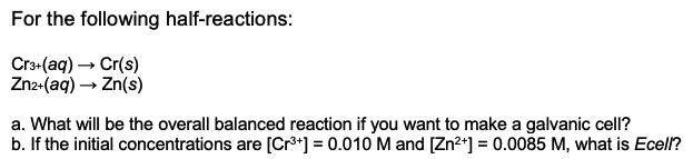 For the following half-reactions:
Cr3-(aq) – Cr(s)
Zn2«(aq) → Zn(s)
a. What will be the overall balanced reaction if you want to make a galvanic cell?
b. If the initial concentrations are [Cr**] = 0.010 M and [Zn²*] = 0.0085 M, what is Ecell?
