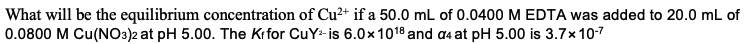 What will be the equilibrium concentration of Cu2+ if a 50.0 mL of 0.0400 M EDTA was added to 20.0 mL of
0.0800 M Cu(NO3)2 at pH 5.00. The Krfor CuY-is 6.0x1018 and a4 at pH 5.00 is 3.7x10-7
