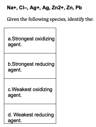 Na+, CI-, Ag+, Ag, Zn2+, Zn, Pb
Given the following species, identify the:
a.Strongest oxidizing
agent.
b.Strongest reducing
agent.
c.Weakest oxidizing
agent.
d. Weakest reducing
agent.
