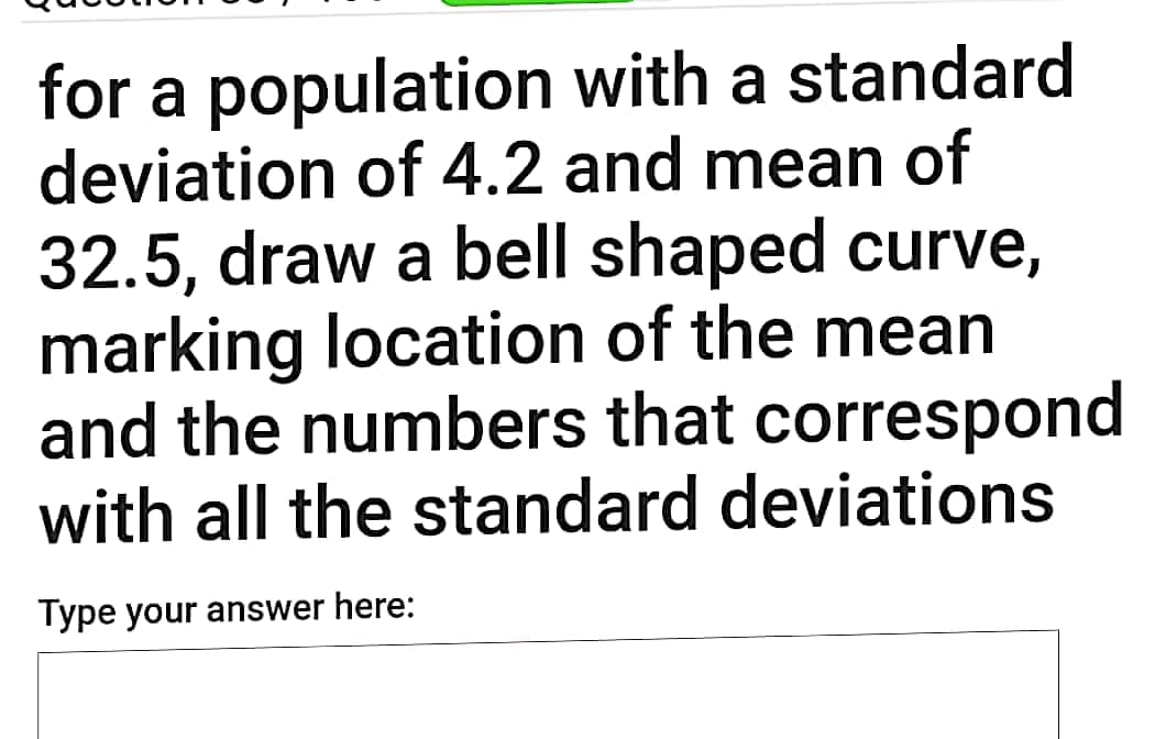 for a population with a standard
deviation of 4.2 and mean of
32.5, draw a bell shaped curve,
marking location of the mean
and the numbers that correspond
with all the standard deviations
Type your answer here:
