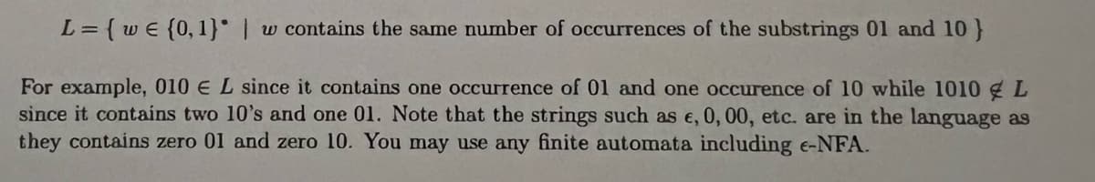 L=
= { w€ (0, 1) | w contains the same number of occurrences of the substrings 01 and 10 }
For example, 010 € L since it contains one occurrence of 01 and one occurence of 10 while 1010 L
since it contains two 10's and one 01. Note that the strings such as e, 0, 00, etc. are in the language as
they contains zero 01 and zero 10. You may use any finite automata including e-NFA.