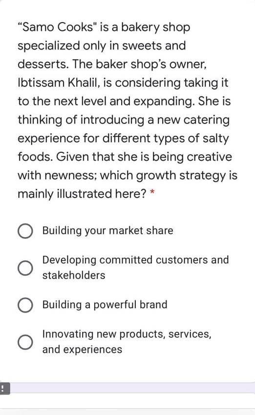 "Samo Cooks" is a bakery shop
specialized only in sweets and
desserts. The baker shop's owner,
Ibtissam Khalil, is considering taking it
to the next level and expanding. She is
thinking of introducing a new catering
experience for different types of salty
foods. Given that she is being creative
with newness; which growth strategy is
mainly illustrated here?
Building your market share
Developing committed customers and
stakeholders
Building a powerful brand
Innovating new products, services,
and experiences
