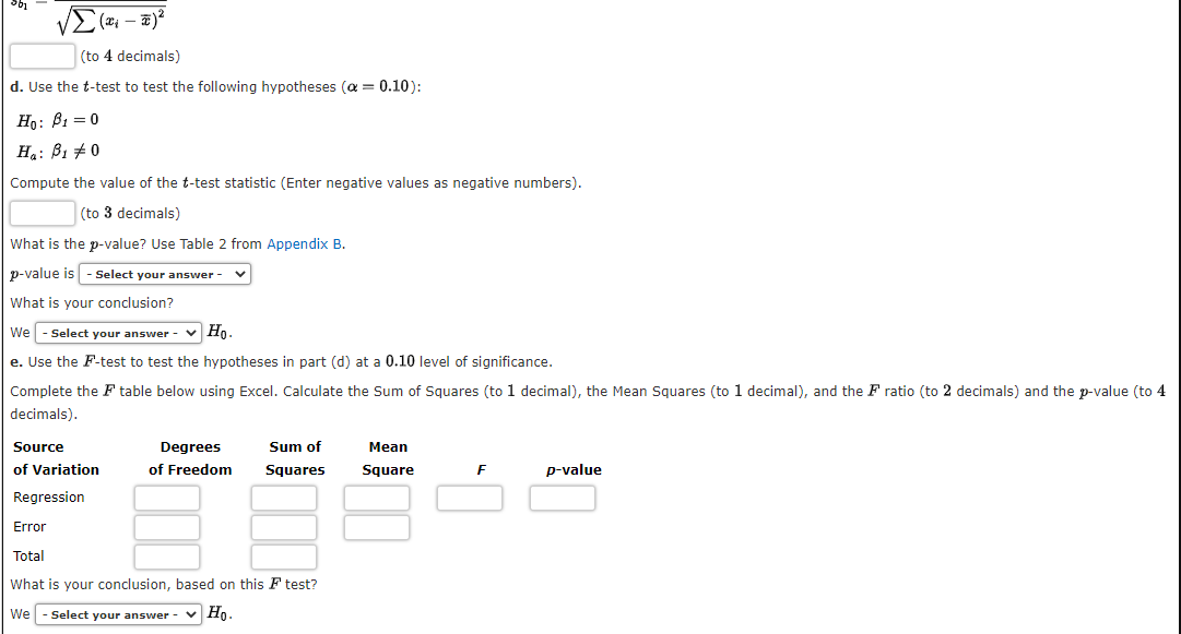 (to 4 decimals)
d. Use the t-test to test the following hypotheses (a = 0.10):
Ho: B1 = 0
Ha: B1 +0
Compute the value of the t-test statistic (Enter negative values as negative numbers).
(to 3 decimals)
What is the p-value? Use Table 2 from Appendix B.
p-value is - Select your answer -
What is your conclusion?
We - Select your answer - v Ho.
e. Use the F-test to test the hypotheses in part (d) at a 0.10 level of significance.
Complete the F table below using Excel. Calculate the Sum of Squares (to 1 decimal), the Mean Squares (to 1 decimal), and the F ratio (to 2 decimals) and the p-value (to 4
decimals).
Source
Degrees
Sum of
Мean
of Variation
of Freedom
Squares
Square
p-value
Regression
Error
Total
What is your conclusion, based on this F test?
We
Select your answer
v Ho.
