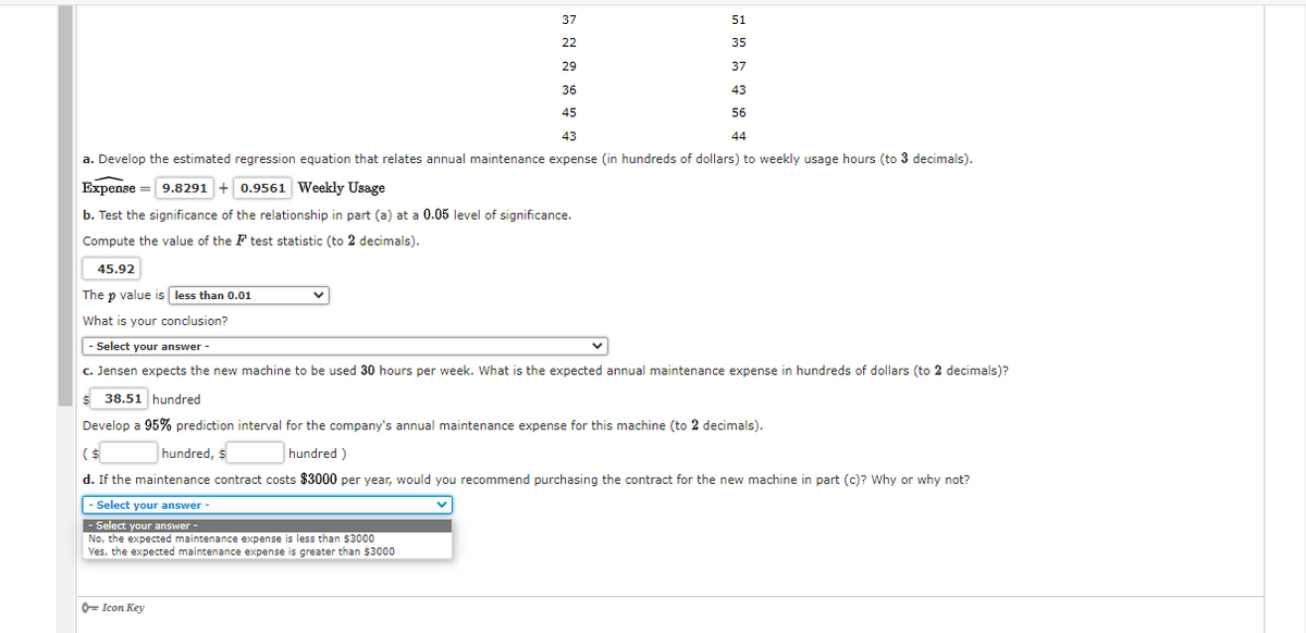 37
51
22
35
29
37
36
43
45
56
43
44
a. Develop the estimated regression equation that relates annual maintenance expense (in hundreds of dollars) to weekly usage hours (to 3 decimals).
Expense = 9.8291 + 0.9561 Weekly Usage
b. Test the significance of the relationship in part (a) at a 0.05 level of significance.
Compute the value of the F test statistic (to 2 decimals).
45.92
The p value is less than 0.01
What is your conclusion?
|- Select your answer -
c. Jensen expects the new machine to be used 30 hours per week. What is the expected annual maintenance expense in hundreds of dollars (to 2 decimals)?
38.51 hundred
Develop a 95% prediction interval for the company's annual maintenance expense for this machine (to 2 decimals).
($
hundred, $
hundred )
d. If the maintenance contract costs $3000 per year, would you recommend purchasing the contract for the new machine in part (c)? Why or why not?
- Select your answer
- Select your answer -
No, the expected maintenance expense is less than $3000
Yes, the expected maintenance expense is greater than $3000
0- Icon Key
