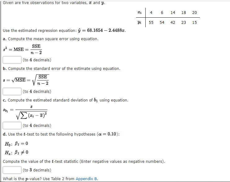 Given are tive observations for two variables, x and y.
14
18
20
55
54
42
23
15
Use the estimated regression equation: ŷ = 68.1654 – 2.4488x.
a. Compute the mean square error using equation.
SSE
2 = MSE :
n- 2
(to 4 decimals)
b. Compute the standard error of the estimate using equation.
SSE
/MSE
п - 2
(to 4 decimals)
c. Compute the estimated standard deviation of bị using equation.
(to 4 decimals)
d. Use the t-test to test the following hypotheses (a = 0.10):
Ho: B1 = 0
Ha: B1 +0
Compute the value of the t-test statistic (Enter negative values as negative numbers).
(to 3 decimals)
What is the p-value? Use Table 2 from Appendix B.
