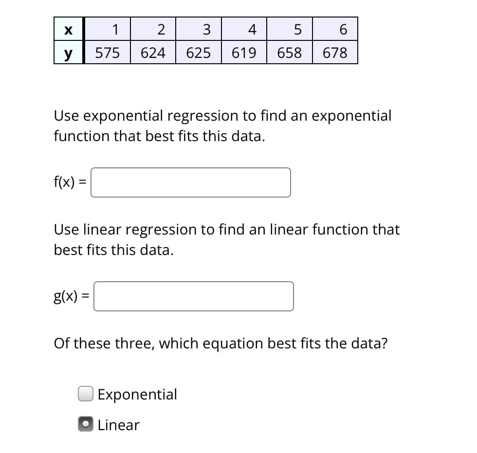 X
y
f(x) =
1
2
575 624
Use exponential regression to find an exponential
function that best fits this data.
g(x) =
3
4
5
625 619 658
Use linear regression to find an linear function that
best fits this data.
6
678
Exponential
Of these three, which equation best fits the data?
• Linear