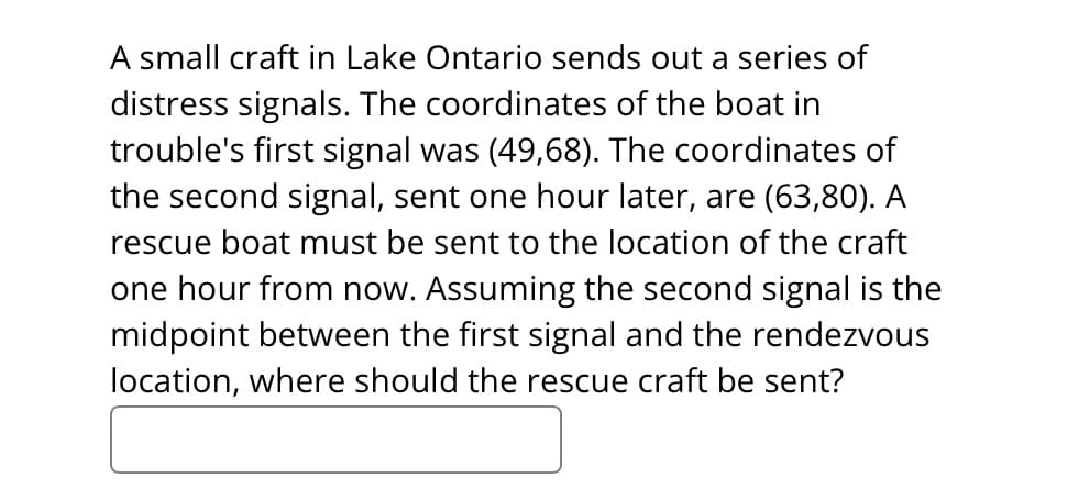 A small craft in Lake Ontario sends out a series of
distress signals. The coordinates of the boat in
trouble's first signal was (49,68). The coordinates of
the second signal, sent one hour later, are (63,80). A
rescue boat must be sent to the location of the craft
one hour from now. Assuming the second signal is the
midpoint between the first signal and the rendezvous
location, where should the rescue craft be sent?