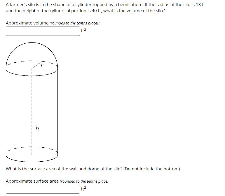 A farmer's silo is in the shape of a cylinder topped by a hemisphere. If the radius of the silo is 13 ft
and the height of the cylindrical portion is 40 ft, what is the volume of the silo?
Approximate volume (rounded to the tenths place):
ft³
What is the surface area of the wall and dome of the silo? (Do not include the bottom)
Approximate surface area (rounded to the tenths place):
ft²