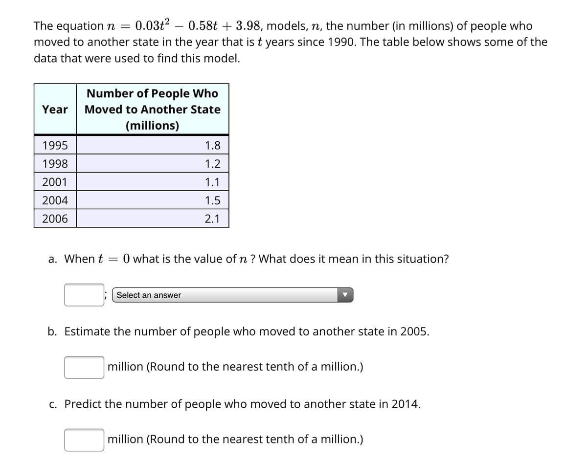 The equation n = 0.03t² 0.58t + 3.98, models, n, the number (in millions) of people who
moved to another state in the year that is t years since 1990. The table below shows some of the
data that were used to find this model.
Year
1995
1998
2001
2004
2006
Number of People Who
Moved to Another State
(millions)
a. When t
=
1.8
1.2
1.1
1.5
2.1
0 what is the value of n? What does it mean in this situation?
Select an answer
b. Estimate the number of people who moved to another state in 2005.
million (Round to the nearest tenth of a million.)
c. Predict the number of people who moved to another state in 2014.
million (Round to the nearest tenth of a million.)