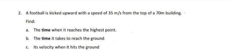 2. A football is kicked upward with a speed of 35 m/s from the top of a 70m building.
Find:
a. The time when it reaches the highest point.
b. The time it takes to reach the ground.
c. Its velocity when it hits the ground
