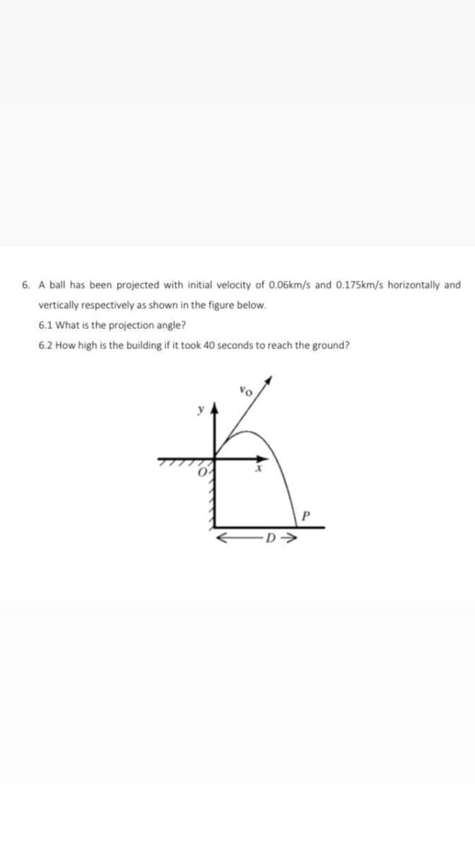 6. A ball has been projected with initial velocity of 0.06km/s and 0.175km/s horizontally and
vertically respectively as shown in the figure below.
6.1 What is the projection angle?
6.2 How high is the building if it took 40 seconds to reach the ground?
y
D->
