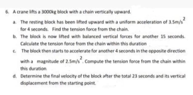 6. A crane lifts a 3000kg block with a chain vertically upward.
a. The resting block has been lifted upward with a uniform acceleration of 3.5m/s
for 4 seconds. Find the tension force from the chain.
b. The block is now lifted with balanced vertical forces for another 15 seconds.
Calculate the tension force from the chain within this duration
c. The block then starts to accelerate for another 4 seconds in the opposite direction
with a magnitude of 2.5m/s". Compute the tension force from the chain within
this duration
d. Determine the final velocity of the block after the total 23 seconds and its vertical
displacement from the starting point.
