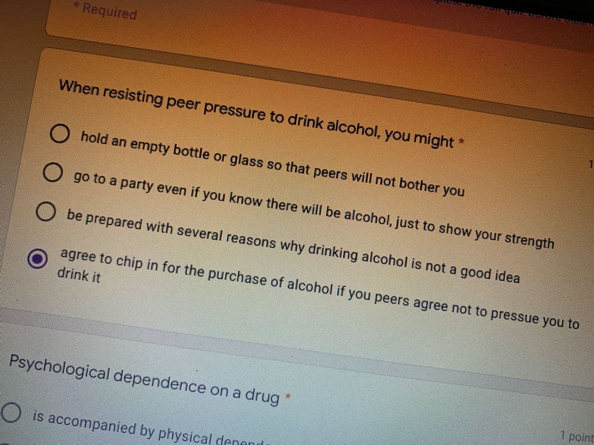 * Required
When resisting peer pressure to drink alcohol, you might
O hold an empty bottle or glass so that peers will not bother you
O go to a party even if you know there will be alcohol, just to show your strength
O be prepared with several reasons why drinking alcohol is not a good idea
agree to chip in for the purchase of alcohol if you peers agree not to pressue you to
drink it
Psychological dependence on a drug
7 point
O is accompanied by physical denond
