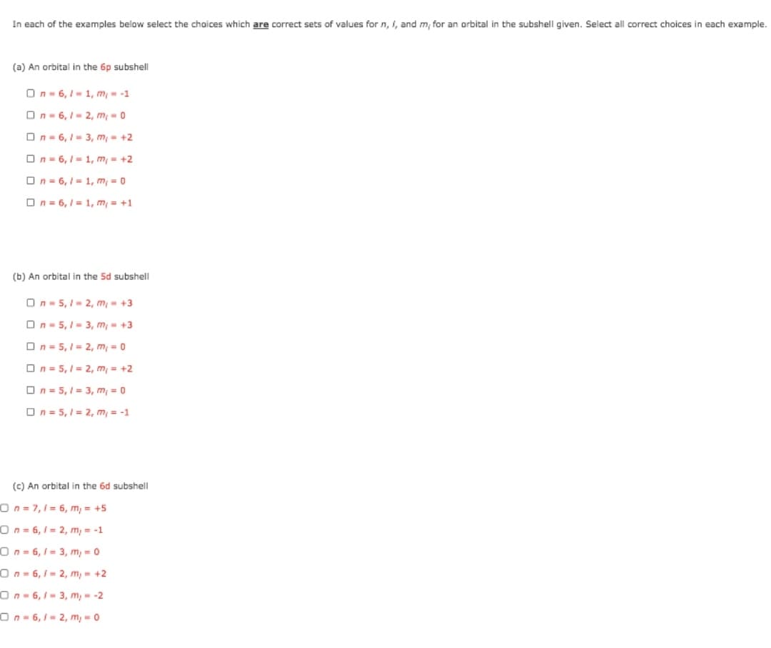 In each of the examples below select the choices which are correct sets of values forn, I, and m, for an orbital in the subshell given. Select all correct choices in each example.
(a) An orbital in the 6p subshell
On- 6,1- 1, m- -1
On- 6, I- 2, m -0
On = 6, 1 = 3, m, = +2
On= 6, 1 = 1, m = +2
On = 6, 1 = 1, m, = 0
On = 6, 1 = 1, m, = +1
(b) An orbital in the 5d subshell
On- 5, I- 2, m- +3
On- 5, I- 3, m- +3
On = 5, 1= 2, m, = 0
On = 5, 1 = 2, m, = +2
On = 5, 1 = 3, m = 0
On = 5, 1 = 2, m, = -1
(c) An orbital in the 6d subshell
On= 7,1= 6, m, = +5
On = 6, 1 = 2, m, = -1
On= 6,1 = 3, m, = 0
On - 6, 1- 2, m, - +2
On- 6, 1- 3, m, - -2
On- 6, 1 = 2, m, = 0
