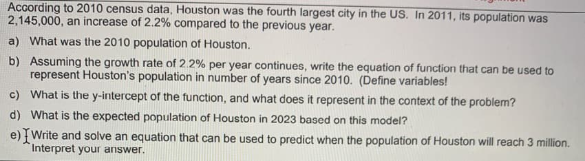 According to 2010 census data, Houston was the fourth largest city in the US. In 2011, its population was
2,145,000, an increase of 2.2% compared to the previous year.
a) What was the 2010 population of Houston.
b) Assuming the growth rate of 2.2% per year continues, write the equation of function that can be used to
represent Houston's population in number of years since 2010. (Define variables!
c) What is the y-intercept of the function, and what does it represent in the context of the problem?
d) What is the expected population of Houston in 2023 based on this model?
e) { Write and solve an equation that can be used to predict when the population of Houston will reach 3 million.
Interpret your answer.
