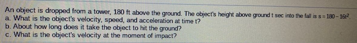 An object is dropped from a tower, 180 ft above the ground. The object's height above ground t sec into the fall is s = 180- 16t2.
a. What is the object's velocity, speed, and acceleration at time t?
b. About how long does it take the object to hit the ground?
c. What is the object's velocity at the moment of impact?
