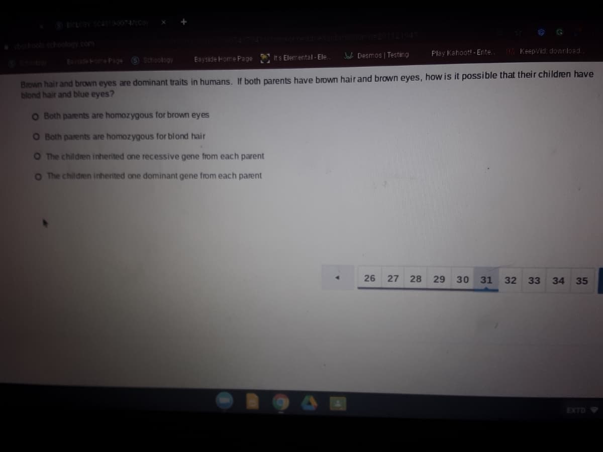 oolschoology.com
Play Kahoot!- Ente.
Keepvid: download.
s Schoology
Eayside Home Page Its Elemental- Ele.
J Desmos | Testing
E ekom Page
Brown hair and brown eyes are dominant traits in humans. If both parents have brown hair and brown eyes, how is it possible that their children have
blond hair and blue eyes?
O Both parents are homozygous for brown eyes
O Both parents are homozygous for blond hair
O The children inherited one recessive gene from each parent
O The children inherited one dominant gene from each parent
26
28
29
30
31
32
33
34 35
EXTD
27
