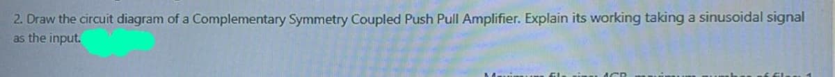 2. Draw the circuit diagram of a Complementary Symmetry Coupled Push Pull Amplifier. Explain its working taking a sinusoidal signal
as the input.
