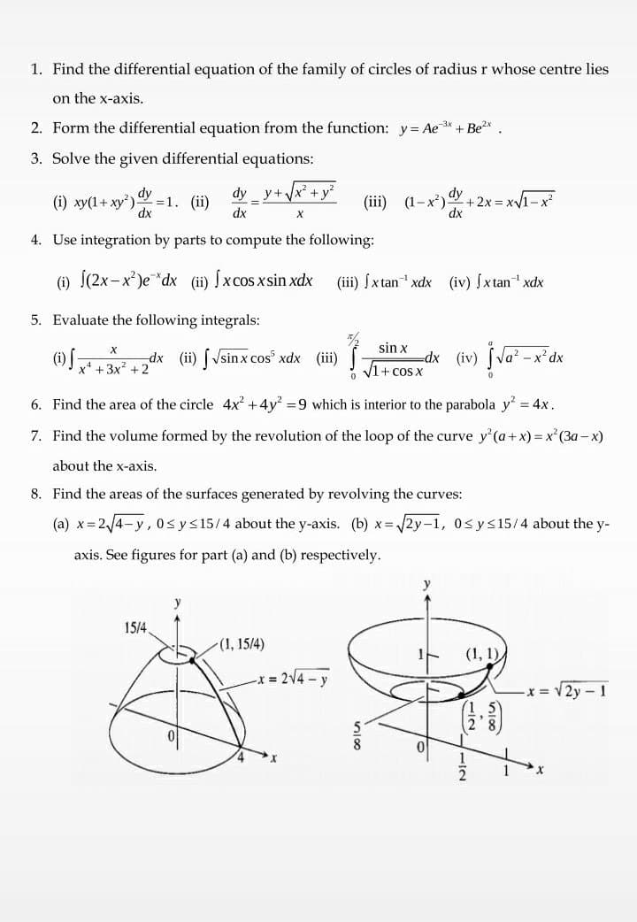 1. Find the differential equation of the family of circles of radius r whose centre lies
on the x-axis.
2. Form the differential equation from the function: y= Ae * + Be
3. Solve the given differential equations:
x² + y
dy
=1. (ii)
dx
dy
dy
+2x=x1-x²
dx
y+.
(i) ху(1+ ху?)
(ii) (1-х*)
dx
4. Use integration by parts to compute the following:
(i) Í(2x-x)e*dx (ii) Íxcos xsin xdx
(iii) (xtan xdx (iv) fx tan xdx
5. Evaluate the following integrals:
sin x
(1) +3x + 2
dx (ii) [ Vsin x cos xdx (i)
„dx (iv) Na"-
- x² dx
V1+ cos x
6. Find the area of the circle 4x +4y =9 which is interior to the parabola y = 4x.
7. Find the volume formed by the revolution of the loop of the curve y'(a+ x) =x'(3a - x)
about the x-axis.
8. Find the areas of the surfaces generated by revolving the curves:
(a) x=2/4-y, 0s y<15/4 about the y-axis. (b) x= 2y-1, 0<y<15/4 about the y-
axis. See figures for part (a) and (b) respectively.
15/4
(1, 15/4)
(1, 1),
x 2V4-y
x = V2y - 1
