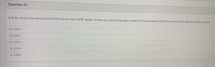 Question 21
A de RL circuit is formed out of a 25 mH inductor and a 20 2 resistor. If these are connected through an ideal 15-V power supply. what is the current 20 ms after the witchcd
O 0.53 A
042 A
O 0.91A
0.33 A
00.60 A
