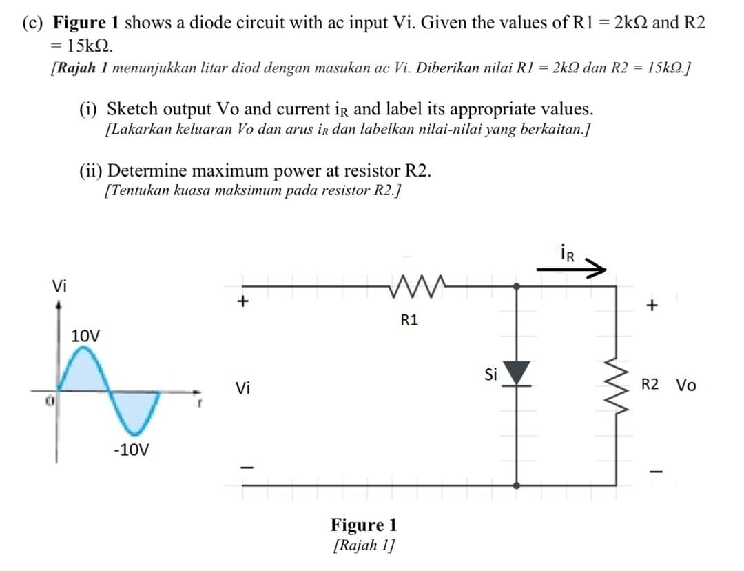 (c) Figure 1 shows a diode circuit with ac input Vi. Given the values of R1 = 2k2 and R2
= 15k2.
[Rajah 1 menunjukkan litar diod dengan masukan ac Vi. Diberikan nilai R1 = 2kQ dan R2 =
15k2.]
(i) Sketch output Vo and current ir and label its appropriate values.
[Lakarkan keluaran Vo dan arus ir dan labelkan nilai-nilai yang berkaitan.]
(ii) Determine maximum power at resistor R2.
[Tentukan kuasa maksimum pada resistor R2.]
İR
Vi
+
R1
10V
Si
Vi
R2
Vo
-10V
Figure 1
[Rajah 1]
