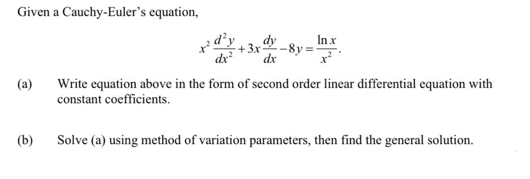 Given a Cauchy-Euler's equation,
dy
In x
+3x
%3D
dx
dx
(a)
Write equation above in the form of second order linear differential equation with
constant coefficients.
(b)
Solve (a) using method of variation parameters, then find the general solution.
