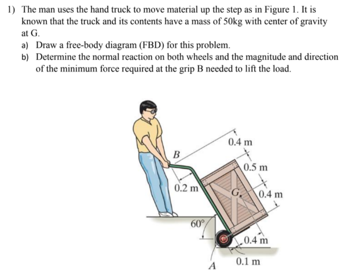 1) The man uses the hand truck to move material up the step as in Figure 1. It is
known that the truck and its contents have a mass of 50kg with center of gravity
at G.
a) Draw a free-body diagram (FBD) for this problem.
b) Determine the normal reaction on both wheels and the magnitude and direction
of the minimum force required at the grip B needed to lift the load.
0.4 m
B
0.5 m
0.2 m
\0.4 m
60°
0.4 m
0.1 m
A
