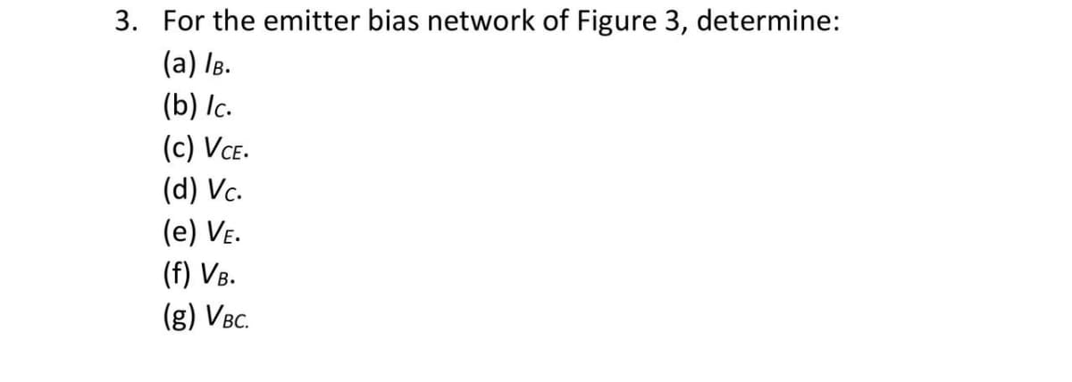 3. For the emitter bias network of Figure 3, determine:
(a) IB.
(b) Ic.
(c) VCE.
(d) Vc.
(e) Ve.
(f) VB.
(g) VBc.
