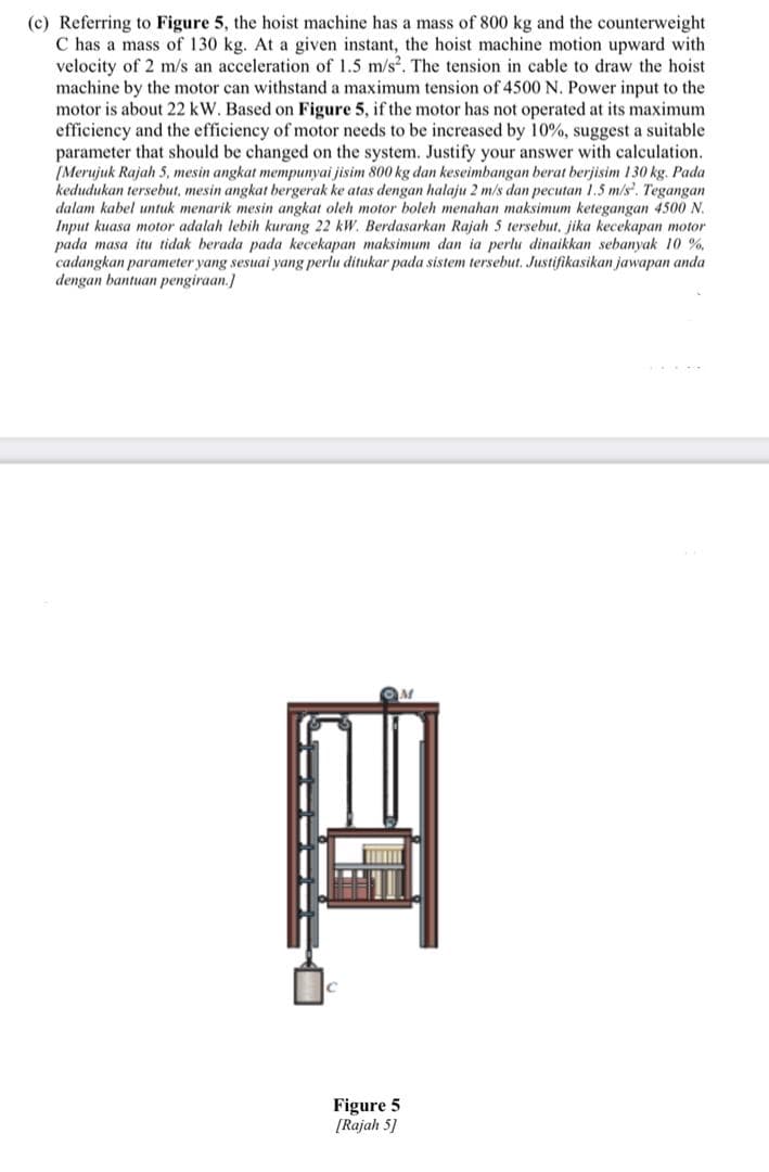 (c) Referring to Figure 5, the hoist machine has a mass of 800 kg and the counterweight
C has a mass of 130 kg. At a given instant, the hoist machine motion upward with
velocity of 2 m/s an acceleration of 1.5 m/s. The tension in cable to draw the hoist
machine by the motor can withstand a maximum tension of 4500 N. Power input to the
motor is about 22 kW. Based on Figure 5, if the motor has not operated at its maximum
efficiency and the efficiency of motor needs to be increased by 10%, suggest a suitable
parameter that should be changed on the system. Justify your answer with calculation.
(Merujuk Rajah 5, mesin angkat mempunyai jisim 800 kg dan keseimbangan berat berjisim 130 kg. Pada
kedudukan tersebut, mesin angkat bergerak ke atas dengan halaju 2 m/s dan pecutan 1.5 m/s. Tegangan
dalam kabel untuk menarik mesin angkat oleh motor boleh menahan maksimum ketegangan 4500 N.
Input kuasa motor adalah lebih kurang 22 kW. Berdasarkan Rajah 5 tersebut, jika kecekapan motor
pada masa itu tidak berada pada kecekapan maksimum dan ia perlu dinaikkan sebanyak 10 %,
cadangkan parameter yang sesuai yang perlu ditukar pada sistem tersebut. Justifikasikan jawapan anda
dengan bantuan pengiraan.]
Figure 5
[Rajah 5]
