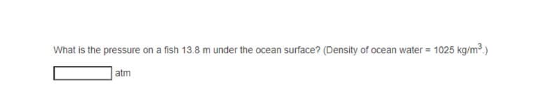 What is the pressure on a fish 13.8 m under the ocean surface? (Density of ocean water = 1025 kg/m³.)
atm