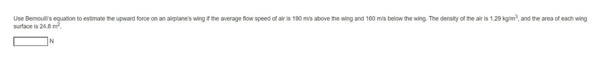 Use Bernoulli's equation to estimate the upward force on an airplane's wing if the average flow speed of air is 190 m/s above the wing and 160 m/s below the wing. The density of the air is 1.29 kg/m³, and the area of each wing
surface is 24.8 m².
N