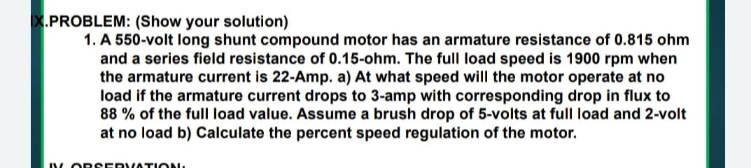 X.PROBLEM: (Show your solution)
1. A 550-volt long shunt compound motor has an armature resistance of 0.815 ohm
and a series field resistance of 0.15-ohm. The full load speed is 1900 rpm when
the armature current is 22-Amp. a) At what speed will the motor operate at no
load if the armature current drops to 3-amp with corresponding drop in flux to
88 % of the full load value. Assume a brush drop of 5-volts at full load and 2-volt
at no load b) Calculate the percent speed regulation of the motor.
V OR SERVATION.
