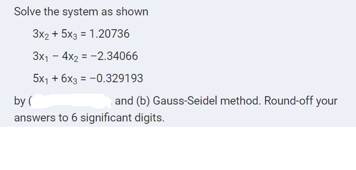 Solve the system as shown
3x2 + 5x3 = 1.20736
%3D
Зx1 — 4x2 %3—2.34066
5x1 + бхз 3- 0.329193
by (
and (b) Gauss-Seidel method. Round-off your
answers to 6 significant digits.
