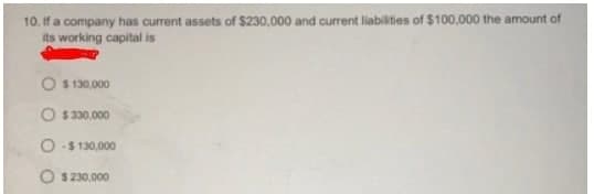 10. If a company has current assets of $230,000 and current liabilities of $100,000 the amount of
its working capital is
O $ 130,000
O $ 330.000
O-$ 130,000
O $ 230,000
