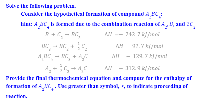 Solve the following problem.
Consider the hypothetical formation of compound A‚BC :
hint: A,BC, is formed due to the combination reaction of A, B, and 2C,
B + C, → BC,
AH =- 242.7 kJ /mol
AH = 92. 7 kJ/mol
BC, → BC, +
A,BC, → BC, + A,C
2
AH =- 129.7 kJ/mol
A, +C, → A,C
312.9 kJ/mol
ΔΗ
Provide the final thermochemical equation and compute for the enthalpy of
formation of A,BC¸.Use greater than symbol, >, to indicate proceeding of
reaction.
