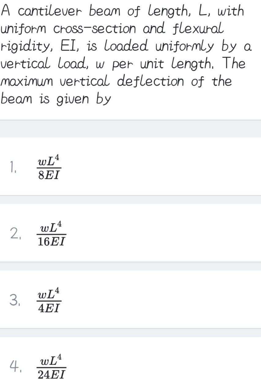 A cantilever beam of length, L, with
uniform cross-section and flexural
rigidity, EI, is loaded uniformly by a
vertical load, w per unit length. The
maximum vertical deflection of the
beam is given by
wL4
1.
8EI
wL4
16EI
wL4
3.
4EI
4
4.
24EI
2.
