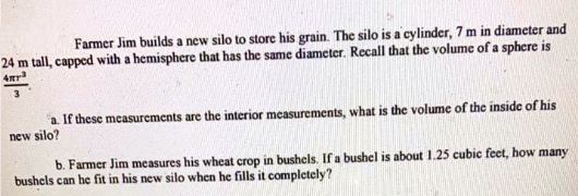 Farmer Jim builds a new silo to store his grain. The silo is a cylinder, 7 m in diameter and
24 m tall, capped with a hemisphere that has the same diameter. Recall that the volume of a sphere is
4r
a If these measurements are the interior measurements, what is the volume of the inside of his
new silo?
b. Farmer Jim measures his wheat crop in bushels. If a bushel is about 1.25 cubic feet, how many
bushels can he fit in his new silo when he fills it completely?
