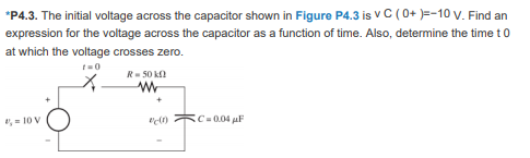 *P4.3. The initial voltage across the capacitor shown in Figure P4.3 is v C (0+ )=-10 V. Find an
expression for the voltage across the capacitor as a function of time. Also, determine the time t0
at which the voltage crosses zero.
R- 50 k
, = 10 V
Ic=0.04 aF
