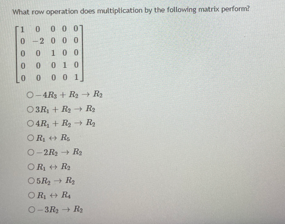 What row operation does multiplication by the following matrix perform?
[1
0 0 0
0-2 0 00
0.
100
0.
0 1 0
0.
0 0 1]
O-4R3 + R2 R2
O3R1 + R2→ R2
O4R, + R2 –→ R2
O R + R5
O-2R2 R2
OR + R2
O5R2 R2
OR + R4
O-3R2 R2
