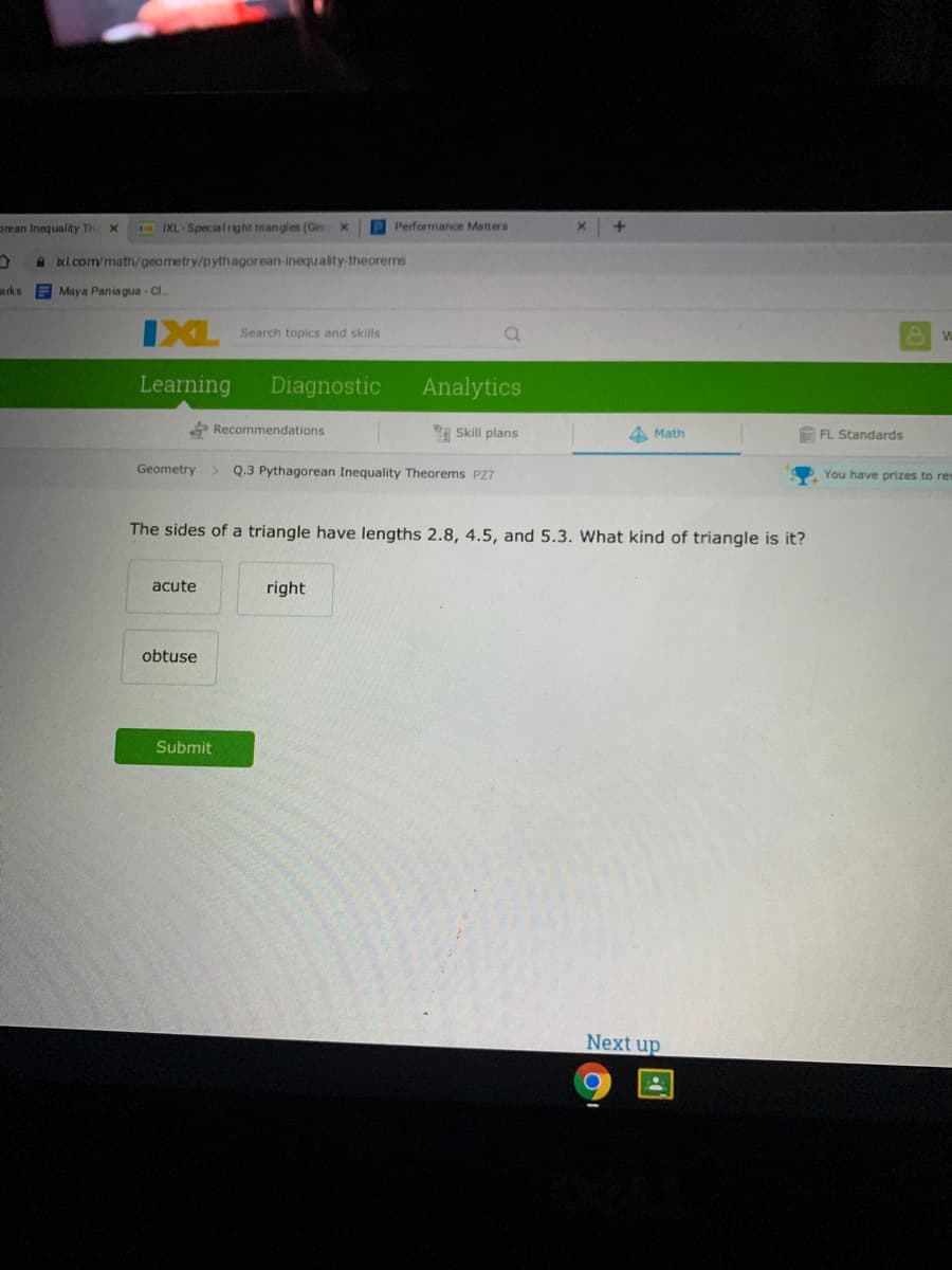 prean Inequality Th
IXL -Specia lright triangles (Geo
P Performance Matters
a oxl.com/math/geometry/pythagorean-inequ ality-theorems
arks
A Maya Pania gua - Cl.
IXL
Search topics and skills
Wa
Learning
Diagnostic
Analytics
Recommendations
Skill plans
4 Math
A FL Standards
Geometry
> Q.3 Pythagorean Inequality Theorems PZ7
You have prizes to rew
The sides of a triangle have lengths 2.8, 4.5, and 5.3. What kind of triangle is it?
acute
right
obtuse
Submit
Next up
