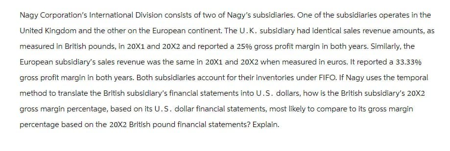 Nagy Corporation's International Division consists of two of Nagy's subsidiaries. One of the subsidiaries operates in the
United Kingdom and the other on the European continent. The U.K. subsidiary had identical sales revenue amounts, as
measured in British pounds, in 20X1 and 20X2 and reported a 25% gross profit margin in both years. Similarly, the
European subsidiary's sales revenue was the same in 20X1 and 20X2 when measured in euros. It reported a 33.33%
gross profit margin in both years. Both subsidiaries account for their inventories under FIFO. If Nagy uses the temporal
method to translate the British subsidiary's financial statements into U.S. dollars, how is the British subsidiary's 20X2
gross margin percentage, based on its U.S. dollar financial statements, most likely to compare to its gross margin
percentage based on the 20X2 British pound financial statements? Explain.