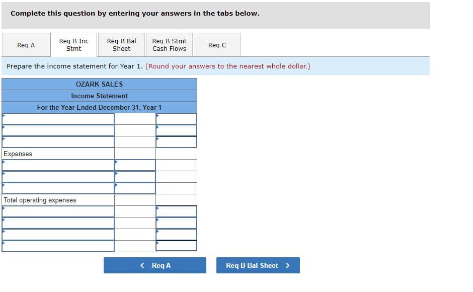 Complete this question by entering your answers in the tabs below.
Req B Inc
Stmt
Req B Bal
Req A
Req B Stmt
Cash Flows
Sheet
Prepare the income statement for Year 1. (Round your answers to the nearest whole dollar.)
Expenses
OZARK SALES
Income Statement
For the Year Ended December 31, Year 1
Total operating expenses
< Req A
Req C
Req B Bal Sheet >