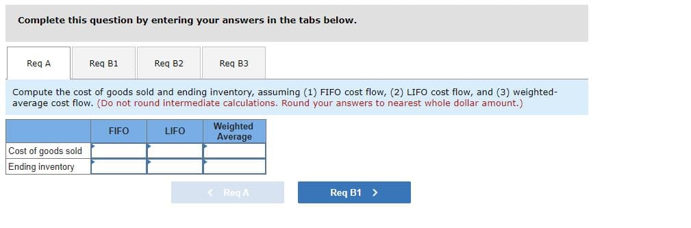 Complete this question by entering your answers in the tabs below.
Req A
Req B1
Cost of goods sold
Ending inventory
Req B2
Compute the cost of goods sold and ending inventory, assuming (1) FIFO cost flow, (2) LIFO cost flow, and (3) weighted-
average cost flow. (Do not round intermediate calculations. Round your answers to nearest whole dollar amount.)
FIFO
Req B3
LIFO
Weighted
Average
< Req A
Req B1 >