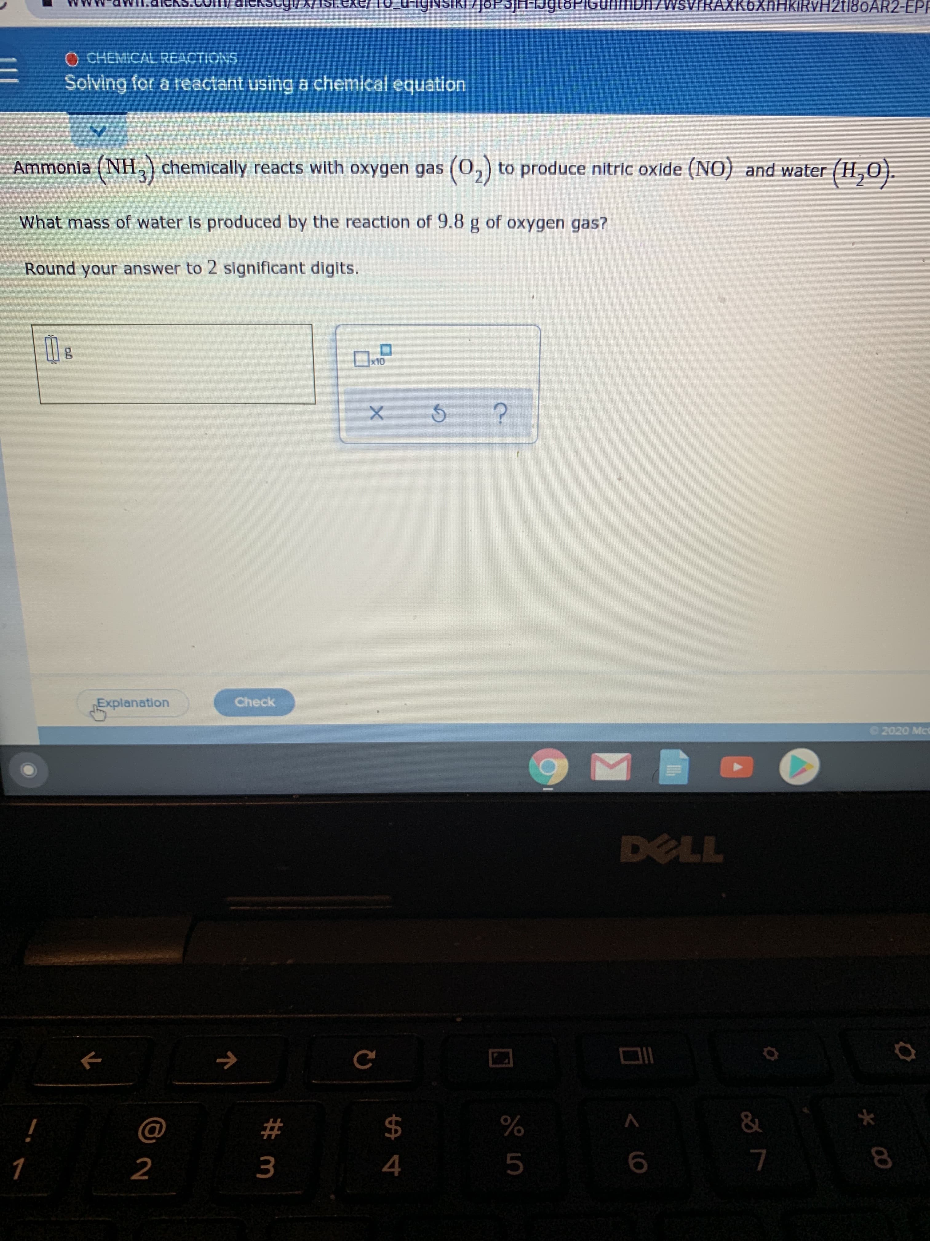 JOP3JH-1J
n/WsvrRAXK6XnHkiRvH2t180AR2-EPP
O CHEMICAL REACTIONS
Solving for a reactant using a chemical equation
Ammonia (NH,) chemically reacts with oxygen gas (0,) to produce nitric oxide (NO) and water (H,0).
What mass of water is produced by the reaction of 9.8 g of oxygen gas?
Round your answer to 2 significant digits.
x10
Explanation
Check
2020 McC
DELL
->
%23
$
&
4
8.
